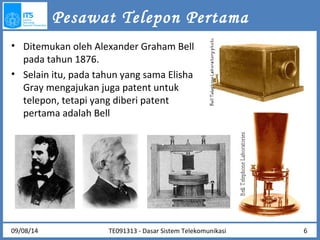 Pesawat Telepon Pertama 
• Ditemukan oleh Alexander Graham Bell 
pada tahun 1876. 
• Selain itu, pada tahun yang sama Elisha 
Gray mengajukan juga patent untuk 
telepon, tetapi yang diberi patent 
pertama adalah Bell 
TE091313 - Dasar 09/08/14 Sistem Telekomunikasi 6 
 