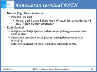 Penomoran terminal PSTN 
• Nomor (Signifikan) Nasional 
– Panjang : 10 digit 
• Terdiri dari 2 atau 3 digit Kode Wilayah bersama dengan 8 
atau 7 digit nomor pelanggan 
• Kode Sentral 
– 4 digit (atau 3 digit) pertama dari nomor pelanggan merupakan 
kode sentral 
– Digunakan terutama untuk proses routing dan pembebanan 
(charging) 
– Satu sentral dapat memiliki lebih dari satu kode sentral 
09/08/14 TE091313 - Dasar Sistem Telekomunikasi 61 
 