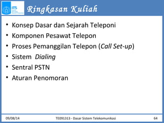 Ringkasan Kuliah 
• Konsep Dasar dan Sejarah Teleponi 
• Komponen Pesawat Telepon 
• Proses Pemanggilan Telepon (Call Set-up) 
• Sistem Dialing 
• Sentral PSTN 
• Aturan Penomoran 
09/08/14 TE091313 - Dasar Sistem Telekomunikasi 64 
 