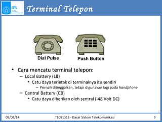 Terminal Telepon 
Dial Pulse Push Button 
• Cara mencatu terminal telepon: 
– Local Battery (LB) 
• Catu daya terletak di terminalnya itu sendiri 
– Pernah ditinggalkan, tetapi digunakan lagi pada handphone 
– Central Battery (CB) 
• Catu daya diberikan oleh sentral (-48 Volt DC) 
09/08/14 9 
TE091313 - Dasar Sistem Telekomunikasi 
 