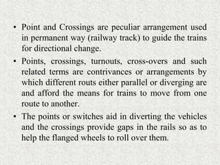 • Point and Crossings are peculiar arrangement used
in permanent way (railway track) to guide the trains
for directional change.
• Points, crossings, turnouts, cross-overs and such
related terms are contrivances or arrangements by
which different routs either parallel or diverging are
and afford the means for trains to move from one
route to another.
• The points or switches aid in diverting the vehicles
and the crossings provide gaps in the rails so as to
help the flanged wheels to roll over them.
 