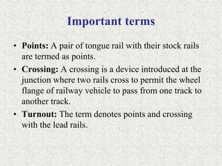 Important terms
• Points: A pair of tongue rail with their stock rails
are termed as points.
• Crossing: A crossing is a device introduced at the
junction where two rails cross to permit the wheel
flange of railway vehicle to pass from one track to
another track.
• Turnout: The term denotes points and crossing
with the lead rails.
 
