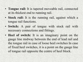 • Tongue rail: It is tapered moveable rail, connected
at its thickest end to running rail.
• Stock rail: It is the running rail, against which a
tongue rail functions.
• Switch: A pair of tongue with stock rail with
necessary connections and fittings.
• Heel of switch: It is an imaginary point on the
gauge line midway between the end of lead rail and
the tongue rail in case of loose heel switches In case
of fixed heel switches, it is a point on the gauge line
of tongue rail opposite the centre of heel block.
 