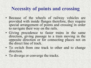 Necessity of points and crossing
• Because of the wheels of railway vehicles are
provided with inside flanges therefore, they require
special arrangement of points and crossing in order
to navigate their way on the rails.
• Giving precedence to faster trains in the same
direction, giving passage to a train moving in the
opposite direction or for connecting places not on
the direct line of track.
• To switch from one track to other and to change
direction.
• To diverge or converge the tracks.
 