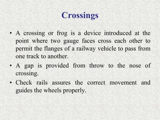 Crossings
• A crossing or frog is a device introduced at the
point where two gauge faces cross each other to
permit the flanges of a railway vehicle to pass from
one track to another.
• A gap is provided from throw to the nose of
crossing.
• Check rails assures the correct movement and
guides the wheels properly.
 