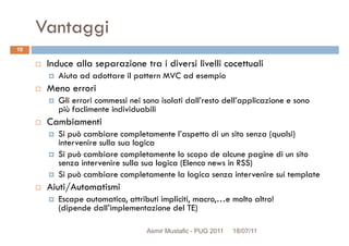 Vantaggi
Induce alla separazione tra i diversi livelli cocettuali
Aiuta ad adottare il pattern MVC ad esempio
Meno errori
10
Meno errori
Gli errori commessi nei sono isolati dall’resto dell’applicazione e sono
più faclimente individuabili
Cambiamenti
Si può cambiare completamente l’aspetto di un sito senza (qualsi)
intervenire sulla sua logica
Si può cambiare completamente lo scopo de alcune pagine di un sito
senza intervenire sulla sua logica (Elenco news in RSS)senza intervenire sulla sua logica (Elenco news in RSS)
Si può cambiare completamente la logica senza intervenire sui template
Aiuti/Automatismi
Escape automatico, attributi impliciti, macro,…e molto altro!
(dipende dall’implementazione del TE)
Asmir Mustafic - PUG 2011 18/07/11
 