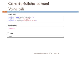 Caratteristiche comuni
Variabili
$engine = new TemplteEngine();
$engine->utente = "pippo";
Index.php
13
{$utente}
$engine->utente = "pippo";
$engine->display("template.tpl");
template.tpl
Pippo
Output
Asmir Mustafic - PUG 2011 18/07/11
 