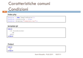 Caratteristiche comuni
Condizioni
$engine = new TemplteEngine();
$engine->condizione = true;
Index.php
16
<div>
{if $condizione}
OK
{/if}
</div>
$engine->condizione = true;
$engine->display("template.tpl");
template.tpl
<div>
OK
</div>
Output
Asmir Mustafic - PUG 2011 18/07/11
 