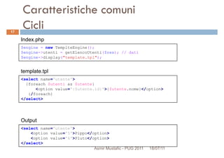 Caratteristiche comuni
Cicli
$engine = new TemplteEngine();
$engine->utenti = getElencoUtenti($res); // dati
Index.php
17
<select name='utente'>
{foreach $utenti as $utente}
<option value='{$utente.id}'>{$utente.nome}</option>
{/foreach}
</select>
$engine->utenti = getElencoUtenti($res); // dati
$engine->display("template.tpl");
template.tpl
<select name='utente'>
<option value='5'>Pippo</option>
<option value='6'>Pluto</option>
</select>
Output
Asmir Mustafic - PUG 2011 18/07/11
 