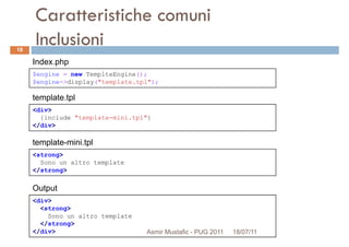 Caratteristiche comuni
Inclusioni
$engine = new TemplteEngine();
$engine->display("template.tpl");
Index.php
18
$engine->display("template.tpl");
<div>
{include "template-mini.tpl"}
</div>
template.tpl
<strong>
Sono un altro template
template-mini.tpl
<div>
<strong>
Sono un altro template
</strong>
</div>
Output
Sono un altro template
</strong>
Asmir Mustafic - PUG 2011 18/07/11
 