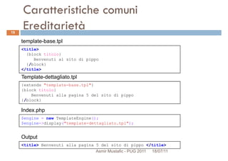 Caratteristiche comuni
Ereditarietà
<title>
{block titolo}
template-base.tpl
19
Index.php
{extends "template-base.tpl"}
{block titolo}
Benvenuti alla pagina 5 del sito di pippo
{/block}
Template-dettagliato.tpl
{block titolo}
Benvenuti al sito di pippo
{/block}
</title>
$engine = new TemplateEngine();
$engine->display("template-dettagliato.tpl");
Index.php
<title> Benvenuti alla pagina 5 del sito di pippo </title>
Output
Asmir Mustafic - PUG 2011 18/07/11
 