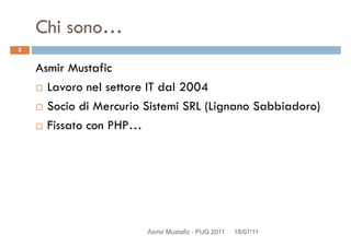 Chi sono…
Asmir Mustafic
Lavoro nel settore IT dal 2004
2
Lavoro nel settore IT dal 2004
Socio di Mercurio Sistemi SRL (Lignano Sabbiadoro)
Fissato con PHP…
Asmir Mustafic - PUG 2011 18/07/11
 