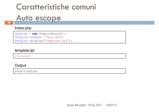 Caratteristiche comuni
Auto escape
$engine = new TemplteEngine();
$engine->utente = "pip<>po";
Index.php
20
{$utente}
$engine->utente = "pip<>po";
$engine->display("template.tpl");
template.tpl
pip&lt;&gt;po
Output
Asmir Mustafic - PUG 2011 18/07/11
 