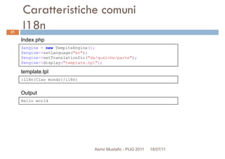 Caratteristiche comuni
I18n
$engine = new TemplteEngine();
$engine->setLanguage("en");
Index.php
21
{i18n}Ciao mondo{/i18n}
$engine->setLanguage("en");
$engine->setTranslationDir("da/qualche/parte");
$engine->display("template.tpl");
template.tpl
Hello world
Output
Asmir Mustafic - PUG 2011 18/07/11
 