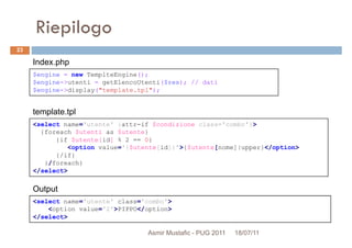Riepilogo
$engine = new TemplteEngine();
$engine->utenti = getElencoUtenti($res); // dati
Index.php
23
<select name='utente' {attr-if $condizione class='combo'}>
{foreach $utenti as $utente}
{if $utente[id] % 2 == 0}
<option value='{$utente[id]}'>{$utente[nome]|upper}</option>
{/if}
{/foreach}
$engine->utenti = getElencoUtenti($res); // dati
$engine->display("template.tpl");
template.tpl
{/foreach}
</select>
<select name='utente' class='combo'>
<option value='2'>PIPPO</option>
</select>
Output
Asmir Mustafic - PUG 2011 18/07/11
 