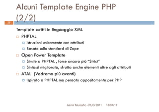 Alcuni Template Engine PHP
(2/2)
Template scritti in linguaggio XML
PHPTAL
25
PHPTAL
Istruzioni unicamente con attributi
Basato sullo standard di Zope
Open Power Template
Simile a PHPTAL , forse ancora più “Strict”
Sintassi migliorata, sfrutta anche elementi oltre agli attributi
ATAL (Vedremo più avanti)ATAL (Vedremo più avanti)
Ispirato a PHPTAL ma pensato appositamente per PHP
Asmir Mustafic - PUG 2011 18/07/11
 
