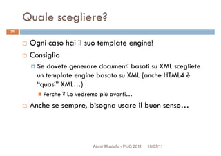 Quale scegliere?
Ogni caso hai il suo template engine!
Consiglio
26
Consiglio
Se dovete generare documenti basati su XML scegliete
un template engine basato su XML (anche HTML4 è
“quasi” XML…).
Perche ? Lo vedremo più avanti…
Anche se sempre, bisogna usare il buon senso…Anche se sempre, bisogna usare il buon senso…
Asmir Mustafic - PUG 2011 18/07/11
 