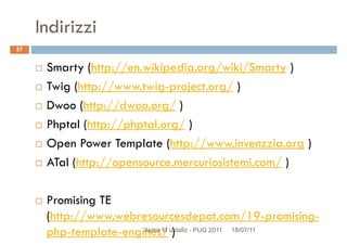 Indirizzi
Smarty (http://en.wikipedia.org/wiki/Smarty )
Twig (http://www.twig-project.org/ )
27
Twig (http://www.twig-project.org/ )
Dwoo (http://dwoo.org/ )
Phptal (http://phptal.org/ )
Open Power Template (http://www.invenzzia.org )
ATal (http://opensource.mercuriosistemi.com/ )ATal (http://opensource.mercuriosistemi.com/ )
Promising TE
(http://www.webresourcesdepot.com/19-promising-
php-template-engines/ ) 18/07/11Asmir M ustafic - PUG 2011
 
