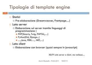Tipologie di template engine
Statici
Pre-elaborazione (Dreamweaver, Frontpage…)
7
Pre-elaborazione (Dreamweaver, Frontpage…)
Lato server
Elaborazione sul server tramite linguaggi di
programmazione (
PHP[Smarty, Twig, PHPTAL,…]
Python[Kid, Django...]
…,Java, PERL…, .NET,…)
Lato clientLato client
Elaborazione con browser (quasi sempre in javascript)
XSLT? Lato server e client, ma verboso…
Asmir Mustafic - PUG 2011 18/07/11
 