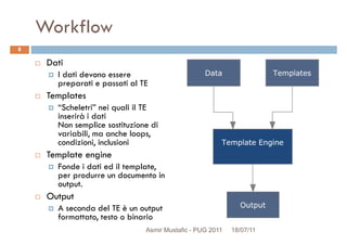 Workflow
Dati
I dati devono essere
preparati e passati al TE
8
preparati e passati al TE
Templates
“Scheletri” nei quali il TE
inserirà i dati
Non semplice sostituzione di
variabili, ma anche loops,
condizioni, inclusioni
Template engine
Fonde i dati ed il template,Fonde i dati ed il template,
per produrre un documento in
output.
Output
A seconda del TE è un output
formattato, testo o binario
Asmir Mustafic - PUG 2011 18/07/11
 
