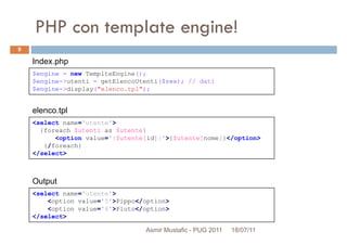 PHP con template engine!
$engine = new TemplteEngine();
$engine->utenti = getElencoUtenti($res); // dati
Index.php
9
<select name='utente'>
{foreach $utenti as $utente}
<option value='{$utente[id]}'>{$utente[nome]}</option>
{/foreach}
</select>
$engine->utenti = getElencoUtenti($res); // dati
$engine->display("elenco.tpl");
elenco.tpl
<select name='utente'>
<option value='5'>Pippo</option>
<option value='6'>Pluto</option>
</select>
Output
Asmir Mustafic - PUG 2011 18/07/11
 