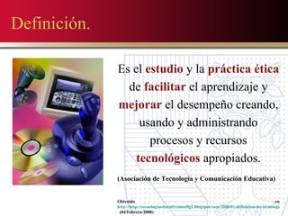 Definición. Es el  estudio  y la  práctica   ética  de  facilitar  el aprendizaje y  mejorar  el desempeño creando, usando y administrando procesos y recursos  tecnológicos  apropiados. (Asociación de Tecnologia y Comunicación Educativa) Obtenido en  http://http://tecnologiaeducativameeflg2.blogspot.com/2008/01/definicion-de-tecnologia-educativa.html   (04/Febrero/2008) 