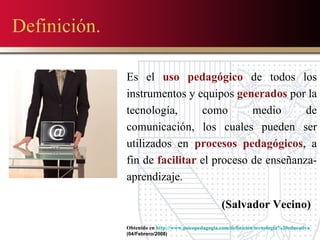 Definición. Es el  uso pedagógico  de todos los instrumentos y equipos  generados  por la tecnología, como medio de comunicación, los cuales pueden ser utilizados en  procesos pedagógicos , a fin de  facilitar  el proceso de enseñanza-aprendizaje.  (Salvador Vecino) Obtenido en  http://www.psicopedagogia.com/definicion/tecnologia%20educativa (04/Febrero/2008) 