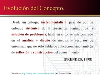 Evolución del Concepto. Desde un enfoque  instrumentalista , pasando por un enfoque  sistémico  de la enseñanza centrado en la  solución de problemas , hasta un enfoque más centrado en el  análisis  y  diseño  de medios y recursos de enseñanza que no sólo habla de aplicación, sino también de  reflexión  y  construcción  del conocimiento. (PRENDES, 1998)  Obtenido en:  http://dewey.uab.es/pmarques/tec.htm   (04/ Febrero/2008). 
