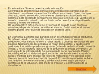    En informática: Sistema de entrada de información.
    La entrada es el término que denota o una entrada o los cambios que se
    insertan en un sistema y que activan/modifican un proceso. Es un concepto
    abstracto, usado en modelar, los sistemas diseñan y explotación de los
    sistemas. Está conectado generalmente con otros términos, e.g., variable de la
    entrada, parámetro entrado, valor entrado, señal de entrada, dispositivo de
    entrada y fichero de entrada.
    De la perspectiva más general del systemics, la entrada es un concepto
    subjetivo y depende de cómo se utiliza el sistema. En tal sentido, el mismo
    sistema puede tener diversas entradas en diversos usos.

    En Economia: Elemento que participa en un determinado proceso productivo.
    Se refieren tasado o unpriced los recursos usados en un proceso de
    producción, y las salidas refieren a haber tasado o unpriced resultados de ese
    proceso. Normalmente, las entradas se miran como costes, y salidas como
    productos. Las salidas pueden ser gruesas (antes de la deducción de costes de
    ventas) o netas valorado (después de la deducción de costes de ventas). La
    economía de la entrada-salida fue popularizada por el economista Wassily
    Leontief que ideó un sistema ingenioso de las cuentas de la entrada y de la
    salida y matrices para analizar los flujos de mercancías y de servicios entre
    diversos sectores de una economía nacional. En cuentas nacionales se hace
    una tentativa de valorar entradas y salidas nacionales según principios
    constantes de la valuación, para medir la creación y la distribución de la
    abundancia.
 