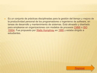    Es un conjunto de prácticas disciplinadas para la gestión del tiempo y mejora de
    la productividad personal de los programadores o ingenieros de software, en
    tareas de desarrollo y mantenimiento de sistemas. Está alineado y diseñado
    para emplearse en organizaciones con modelos de procesos CMMI o ISO
    15504. Fue propuesto por Watts Humphrey en 1995 y estaba dirigido a
    estudiantes.
 