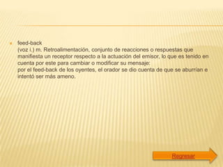    feed-back
    (voz i.) m. Retroalimentación, conjunto de reacciones o respuestas que
    manifiesta un receptor respecto a la actuación del emisor, lo que es tenido en
    cuenta por este para cambiar o modificar su mensaje:
    por el feed-back de los oyentes, el orador se dio cuenta de que se aburrían e
    intentó ser más ameno.
 