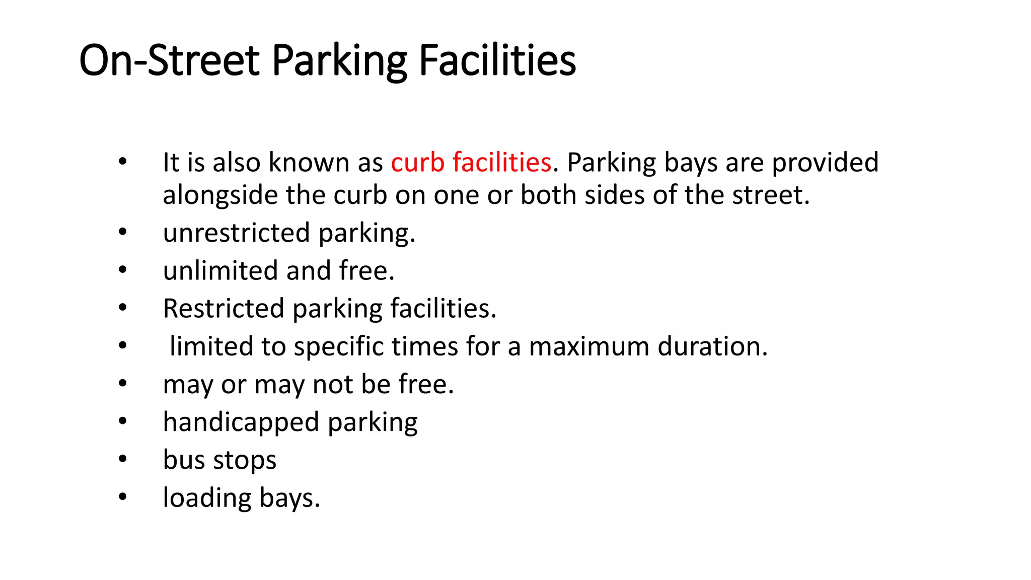 On-Street Parking Facilities
• It is also known as curb facilities. Parking bays are provided
alongside the curb on one or both sides of the street.
• unrestricted parking.
• unlimited and free.
• Restricted parking facilities.
• limited to specific times for a maximum duration.
• may or may not be free.
• handicapped parking
• bus stops
• loading bays.
 
