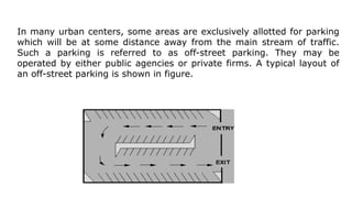 In many urban centers, some areas are exclusively allotted for parking
which will be at some distance away from the main stream of traffic.
Such a parking is referred to as off-street parking. They may be
operated by either public agencies or private firms. A typical layout of
an off-street parking is shown in figure.
 