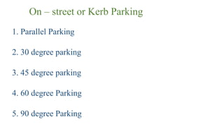 On – street or Kerb Parking
1. Parallel Parking
2. 30 degree parking
3. 45 degree parking
4. 60 degree Parking
5. 90 degree Parking
 