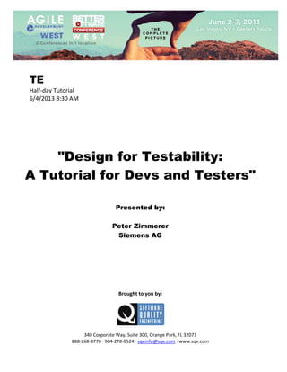  
 

TE
Half‐day Tutorial 
6/4/2013 8:30 AM 
 
 
 
 
 
 
 

"Design for Testability:
A Tutorial for Devs and Testers"
 
 
 

Presented by:
Peter Zimmerer
Siemens AG
 
 
 
 
 
 
 
 

Brought to you by: 
 

 
 
340 Corporate Way, Suite 300, Orange Park, FL 32073 
888‐268‐8770 ∙ 904‐278‐0524 ∙ sqeinfo@sqe.com ∙ www.sqe.com

 