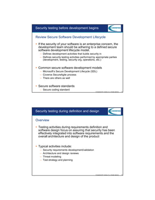 9/5/2012

Security testing before development begins
Review Secure Software Development Lifecycle
If the security of your software is an enterprise concern, the
development team should be adhering to a defined secure
software development lifecycle model.
– Defines development activities that builds security in
– Defines security testing activities performed by appropriate parties
(development, testing, security org, operations, etc.)

Common secure software development models
– Microsoft’s Secure Development Lifecycle (SDL)
– Coveros SecureAgile process
– There are others as well

Secure software standards
– Secure coding standard
© Copyright 2011 Coveros, Inc.. All rights reserved.

15

Security testing during definition and design
Overview
Testing activities during requirements definition and
software design focus on assuring that security has been
effectively integrated into software requirements and the
overall architecture and design of the product
Typical activities include:
–
–
–
–

Security requirements development/validation
Architecture and design reviews
Threat modeling
Test strategy and planning

© Copyright 2011 Coveros, Inc.. All rights reserved.

16

8

 