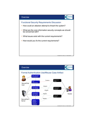 9/5/2012

Exercise
Functional Security Requirements Discussion
How could an attacker attempt to thwart the system?
What are the core information security concepts we should
be concerned with?
What issues exist with the current requirements?
How would you fix the current requirements?

© Copyright 2011 Coveros, Inc.. All rights reserved.

21

Exercise
Formal Authentication Use/Misuse Case Artifact
Enter username
and password

Threatens

SecureChat
User

User
authentication

Brute Force
Attack

Mitigates
Show generic
error message

Guess User
Accounts
Mitigates

Lock account
after N failed
login attempts

SecureChat
Server

Hacker

Mitigates
Dictionary
Attacks
Mitigates

Validate
password
minimum
length and
complexity
© Copyright 2011 Coveros, Inc.. All rights reserved.

22

11

 
