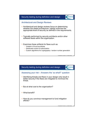 9/5/2012

Security testing during definition and design
Architectural and Design Reviews
Architectural and design reviews focus on determining
whether the stated architecture / design enforces the
appropriate level of security as defined in the requirements.
Typically performed by security architects and/or other
software leads within the organization.
Examines these artifacts for flaws such as:
– Violation of trust boundaries
– Distributed control of authorization
– Custom algorithms for cryptography / random number generation

© Copyright 2011 Coveros, Inc.. All rights reserved.

25

Security testing during definition and design
Assessing your risk – Answers the ‘so what?’ question
Identifying threats and flaws in your design only result in
better security if the flaws are mitigated to minimize the
threat.
But at what cost to the organization?
What benefit?
How do you convince management to fund mitigation
efforts?
© Copyright 2011 Coveros, Inc.. All rights reserved.

26

13

 