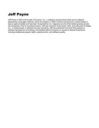Jeff Payne
Jeff Payne is CEO and founder of Coveros, Inc., a software company that builds secure software
applications using agile methods. Since its inception in 2008, Coveros has become a market leader in
secure agile principles and has been recognized by Inc. magazine as one of the fastest growing private
US companies. Prior to founding Coveros, Jeff was chairman of the board, CEO, and cofounder of Cigital,
Inc., a market leader in software security consulting. Jeff has published more than thirty papers on
software development and testing, and testified before Congress on issues of national importance,
including intellectual property rights, cyberterrorism, and software quality.

 