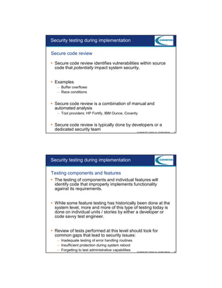 9/5/2012

Security testing during implementation
Secure code review
Secure code review identifies vulnerabilities within source
code that potentially impact system security.
Examples
– Buffer overflows
– Race conditions

Secure code review is a combination of manual and
automated analysis
– Tool providers: HP Fortify, IBM Ounce, Coverity

Secure code review is typically done by developers or a
dedicated security team
© Copyright 2011 Coveros, Inc.. All rights reserved.

37

Security testing during implementation
Testing components and features
The testing of components and individual features will
identify code that improperly implements functionality
against its requirements.
While some feature testing has historically been done at the
system level, more and more of this type of testing today is
done on individual units / stories by either a developer or
code savvy test engineer.
Review of tests performed at this level should look for
common gaps that lead to security issues:
– Inadequate testing of error handling routines
– Insufficient protection during system reboot
– Forgetting to test administrative capabilities

© Copyright 2011 Coveros, Inc.. All rights reserved.

38

19

 