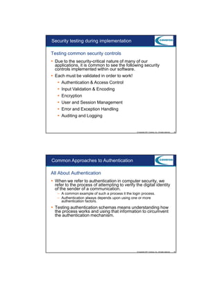 9/5/2012

Security testing during implementation
Testing common security controls
Due to the security-critical nature of many of our
applications, it is common to see the following security
controls implemented within our software.
Each must be validated in order to work!
Authentication & Access Control
Input Validation & Encoding
Encryption
User and Session Management
Error and Exception Handling
Auditing and Logging

© Copyright 2011 Coveros, Inc.. All rights reserved.

39

Common Approaches to Authentication
All About Authentication
When we refer to authentication in computer security, we
refer to the process of attempting to verify the digital identity
of the sender of a communication.
– A common example of such a process it the login process.
– Authentication always depends upon using one or more
authentication factors.

Testing authentication schemas means understanding how
the process works and using that information to circumvent
the authentication mechanism.

© Copyright 2011 Coveros, Inc.. All rights reserved.

40

20

 