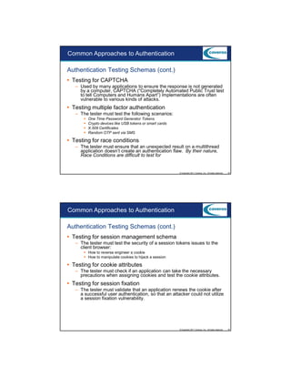 9/5/2012

Common Approaches to Authentication
Authentication Testing Schemas (cont.)
Testing for CAPTCHA
– Used by many applications to ensure the response is not generated
by a computer, CAPTCHA (“Completely Automated Public Trust test
to tell Computers and Humans Apart”) implementations are often
vulnerable to various kinds of attacks.

Testing multiple factor authentication
– The tester must test the following scenarios:
One Time Password Generator Tokens
Crypto devices like USB tokens or smart cards
X.509 Certificates
Random OTP sent via SMS

Testing for race conditions
– The tester must ensure that an unexpected result on a multithread
application doesn’t create an authentication flaw. By their nature,
Race Conditions are difficult to test for

© Copyright 2011 Coveros, Inc.. All rights reserved.

43

Common Approaches to Authentication
Authentication Testing Schemas (cont.)
Testing for session management schema
– The tester must test the security of a session tokens issues to the
client browser:
How to reverse engineer a cookie
How to manipulate cookies to hijack a session

Testing for cookie attributes
– The tester must check if an application can take the necessary
precautions when assigning cookies and test the cookie attributes.

Testing for session fixation
– The tester must validate that an application renews the cookie after
a successful user authentication, so that an attacker could not utilize
a session fixation vulnerability.

© Copyright 2011 Coveros, Inc.. All rights reserved.

44

22

 