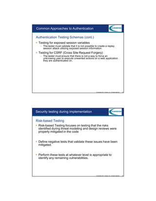 9/5/2012

Common Approaches to Authentication
Authentication Testing Schemas (cont.)
Testing for exposed session variables
– The tester must validate that it is not possible to create a replay
session attack utilizing exposed session information.

Testing for CSRF (Cross Site Request Forgery)
– The tester must ensure that there is not a way to force an
unknowing user to execute unwanted actions on a web application
they are authenticated on.

© Copyright 2011 Coveros, Inc.. All rights reserved.

45

Security testing during implementation
Risk-based Testing
Risk-based Testing focuses on testing that the risks
identified during threat modeling and design reviews were
properly mitigated in the code
Define negative tests that validate these issues have been
mitigated.
Perform these tests at whatever level is appropriate to
identify any remaining vulnerabilities.

© Copyright 2011 Coveros, Inc.. All rights reserved.

46

23

 
