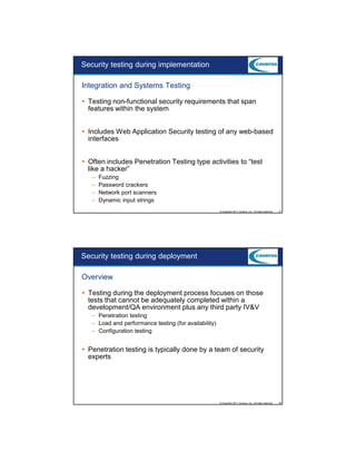 9/5/2012

Security testing during implementation
Integration and Systems Testing
Testing non-functional security requirements that span
features within the system
Includes Web Application Security testing of any web-based
interfaces
Often includes Penetration Testing type activities to “test
like a hacker”
–
–
–
–

Fuzzing
Password crackers
Network port scanners
Dynamic input strings
© Copyright 2011 Coveros, Inc.. All rights reserved.

47

Security testing during deployment
Overview
Testing during the deployment process focuses on those
tests that cannot be adequately completed within a
development/QA environment plus any third party IV&V
– Penetration testing
– Load and performance testing (for availability)
– Configuration testing

Penetration testing is typically done by a team of security
experts

© Copyright 2011 Coveros, Inc.. All rights reserved.

48

24

 