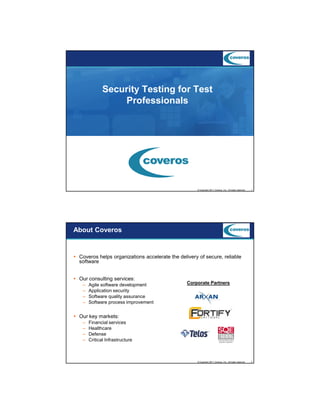 9/5/2012

Security Testing for Test
Professionals

© Copyright 2011 Coveros, Inc.. All rights reserved.

1

About Coveros

Coveros helps organizations accelerate the delivery of secure, reliable
software
Our consulting services:
–
–
–
–

Agile software development
Application security
Software quality assurance
Software process improvement

Corporate Partners

Our key markets:
–
–
–
–

Financial services
Healthcare
Defense
Critical Infrastructure

© Copyright 2011 Coveros, Inc.. All rights reserved.

2

1

 