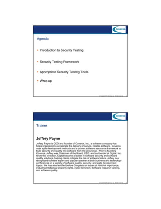 9/5/2012

Agenda
Introduction to Security Testing

Security Testing Framework
Appropriate Security Testing Tools
Wrap up

© Copyright 2011 Coveros, Inc.. All rights reserved.

3

Trainer

Jeffery Payne
Jeffery Payne is CEO and founder of Coveros, Inc., a software company that
helps organizations accelerate the delivery of secure, reliable software. Coveros
uses agile development methods and a proven software assurance framework to
build security and quality into software from the ground up. Prior to founding
Coveros, Jeffery was Chairman of the Board, CEO, and co-founder of Cigital, Inc.
Under his direction, Cigital became a leader in software security and software
quality solutions, helping clients mitigate the risk of software failure. Jeffery is a
recognized software expert and popular speaker at both business and technology
conferences on a variety of software quality, security, and agile development
topics. He has also testified before Congress on issues of national importance,
including intellectual property rights, cyber-terrorism, Software research funding,
and software quality.

© Copyright 2011 Coveros, Inc.. All rights reserved.

4

2

 