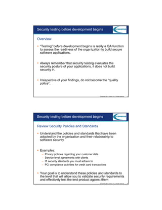 9/5/2012

Security testing before development begins
Overview
“Testing” before development begins is really a QA function
to assess the readiness of the organization to build secure
software applications.
Always remember that security testing evaluates the
security posture of your applications, it does not build
security in.
Irrespective of your findings, do not become the “quality
police”.

© Copyright 2011 Coveros, Inc.. All rights reserved.

13

Security testing before development begins
Review Security Policies and Standards
Understand the policies and standards that have been
adopted by the organization and their relationship to
software security
Examples:
–
–
–
–

Privacy policies regarding your customer data
Service level agreements with clients
IT security standards you must adhere to
PCI compliance activities for credit card transactions

Your goal is to understand these policies and standards to
the level that will allow you to validate security requirements
and effectively test the end product against them
© Copyright 2011 Coveros, Inc.. All rights reserved.

14

7

 