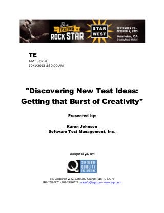 TE
AM Tutorial
10/1/2013 8:30:00 AM

"Discovering New Test Ideas:
Getting that Burst of Creativity"
Presented by:
Karen Johnson
Software Test Management, Inc.

Brought to you by:

340 Corporate Way, Suite 300, Orange Park, FL 32073
888-268-8770 ∙ 904-278-0524 ∙ sqeinfo@sqe.com ∙ www.sqe.com

 