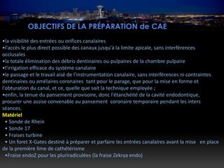 OBJECTIFS DE LA PRÉPARATION de CAE
•la visibilité des entrées ou orifices canalaires
•l'accès le plus direct possible des canaux jusqu'à la limite apicale, sans interférences
occlusales
•la totale élimination des débris dentinaires ou pulpaires de la chambre pulpaire
•l'irrigation efficace du système canalaire
•le passage et le travail aisé de l'instrumentation canalaire, sans interférences ni contraintes
dentinaires ou amélaires coronaires tant pour le parage, que pour la mise en forme et
l'obturation du canal, et ce, quelle que soit la technique employée ;
•enfin, la tenue du pansement provisoire, donc l'étanchéité de la cavité endodontique,
procurer une assise convenable au pansement coronaire temporaire pendant les inters
séances.
Matériel
• Sonde de Rhein
• Sonde 17
• Fraises turbine
• Un foret X-Gates destiné à préparer et parfaire les entrées canalaires avant la mise en place
de la première lime de cathétérisme
•Fraise endoZ pour les pluriradiculées (la fraise Zekrya endo)
 