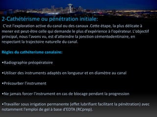 2-Cathétérisme ou pénétration initiale:
C'est l'exploration active du canal ou des canaux .Cette étape, la plus délicate à
mener est peut-être celle qui demande le plus d'expérience à l'opérateur. L'objectif
principal, nous l'avons vu, est d'atteindre la jonction cémentodentinaire, en
respectant la trajectoire naturelle du canal.
Règles du cathéterisme canalaire:
•Radiographie préopératoire
•Utiliser des instruments adaptés en longueur et en diamètre au canal
•Précourber l'instrument
•Ne jamais forcer l'instrument en cas de blocage pendant la progression
•Travailler sous irrigation permanente (effet lubrifiant facilitant la pénétration) avec
notamment l'emploi de gel à base d'EDTA (RCprep).
 